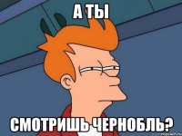 А ты смотришь Чернобль?