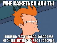 Мне кажеться или ты пишешь "вахь" тогда, когда тебе не очень интересно, что я говорю?