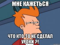 мне кажеться что кто-то не сделал уроки ?!