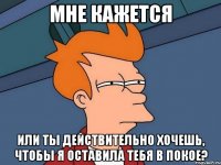 Мне кажется или ты действительно хочешь, чтобы я оставила тебя в покое?