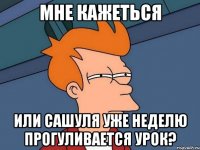 Мне кажеться Или Сашуля уже неделю прогуливается урок?