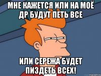 МНЕ КАЖЕТСЯ ИЛИ НА МОЁ ДР БУДУТ ПЕТЬ ВСЕ ИЛИ СЕРЕЖА БУДЕТ ПИЗДЕТЬ ВСЕХ!