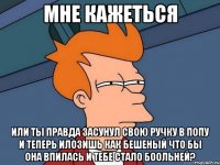 Мне кажеться или ты правда засунул свою ручку в попу и теперь илозишь как бешеный что бы она впилась и тебе стало боольней?