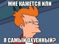 мне кажется или я самый охуенный?