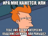 Ира мне кажется, или Тебе, уже не так интересно общение со мной, как раньше?