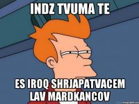 indz tvuma te es iroq shrjapatvacem lav mardkancov