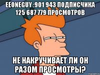 EeOneGuy :901 943 подписчика 125 687 779 просмотров не накручивает ли он разом просмотры?