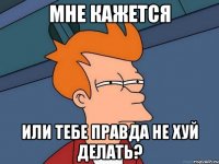 мне кажется или тебе правда не хуй делать?