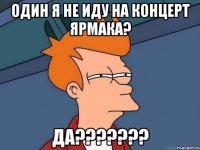 один я не иду на концерт ярмака? да???????