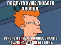 Подруга хуже любого хлопця, Вечором трубу не взяла. Значіть пошла на блядкі без мене.