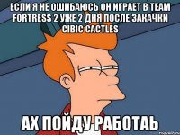 ЕСЛИ Я НЕ ОШИБАЮСЬ ОН ИГРАЕТ В TEAM FORTRESS 2 УЖЕ 2 ДНЯ ПОСЛЕ ЗАКАЧКИ СIBIC CACTLES АХ ПОЙДУ РАБОТАЬ