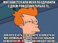 Мне кажется,или меня поздравили с Днем Рождения только те... Для кого я хоть что-то значу, ну или кто ко мне нормально относиться, а остальным на меня похуй... Ну и пускай они идут нахуй)