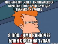 Мне кажется..или я , килин алексей сергеевич говно? Чмо? Урод? Ебанько? И уродец Я лох....чмо вонючее блин скотина тупая