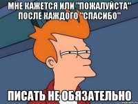 Мне кажется или "пожалуйста" после каждого "спасибо" писать не обязательно