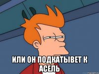  или он подкатывет к Асель