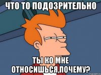 Что то подозрительно ты ко мне относишься,почему?