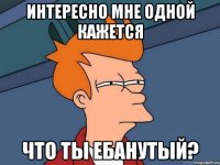 Интересно мне одной кажется что ты ебанутый?