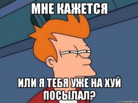 мне кажется или я тебя уже на хуй посылал?