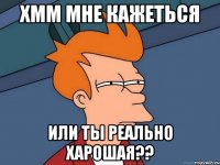 Хмм мне кажеться Или ты реально харошая??