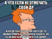 а что если не отмечать свой др и когда тебя позовут на чей то др, то можно прийти без подарка и сказать "но ты же мне на мой др ничего не дарил"