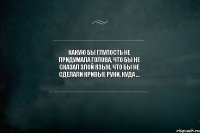 Какую бы глупость не придумала голова, что бы не сказал злой язык, что бы не сделали кривые руки, куда ...