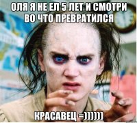 Оля я не ел 5 лет и смотри во что превратился Красавец =))))))