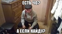 еСТЬ ЧО? А ЕСЛИ НАЙДУ?