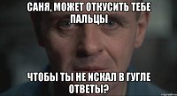 Саня, может откусить тебе пальцы Чтобы ты не искал в гугле ответы?