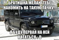 Братишка желаю тебе накомить на такую тачку!! Я буду первая на ней кататься :-D