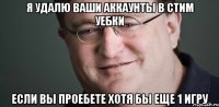 Я удалю ваши аккаунты в Стим уебки если вы проебете хотя бы еще 1 игру