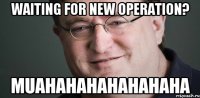 waiting for new operation? MUAHAHAHAHAHAHAHA