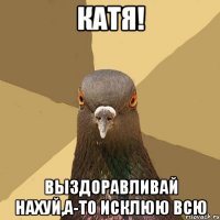 катя! выздоравливай нахуй,а-то исклюю всю