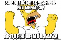 88 вопросов! Все, Саня, не еби мне мозг! Вроде ж не моя баба!