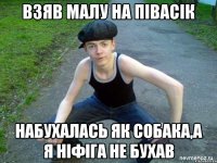 ВЗЯВ МАЛУ НА ПІВАСІК НАБУХАЛАСЬ ЯК СОБАКА,А Я НІФІГА НЕ БУХАВ