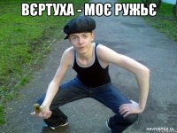 ВЄРТУХА - МОЄ РУЖЬЄ 