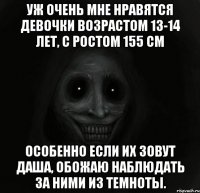 Уж очень мне нравятся девочки возрастом 13-14 лет, с ростом 155 см Особенно если их зовут Даша, обожаю наблюдать за ними из темноты.