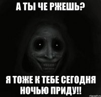 а ты че ржешь? я тоже к тебе сегодня ночью приду!!