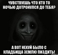 Чувствуешь что кто то ночью дотронулся до тебя? А вот нехуй было с кладбища землю пиздить!