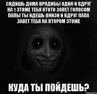 СИДИШЬ ДОМА ВРОДИБЫ ОДИН И ВДРУГ НА 1 ЭТОЖЕ ТЕБЯ КТОТО ЗОВЕТ ГОЛОСОМ ПАПЫ ТЫ ИДЕШЬ ВНИЗИ И ВДРУГ ПАПА ЗАВЕТ ТЕБЯ НА ВТОРОМ ЭТОЖЕ КУДА ТЫ ПОЙДЕШЬ?