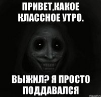 Привет,какое классное утро. выжил? Я просто поддавался