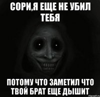 Сори,я еще не убил тебя потому что заметил что твой брат еще дышит