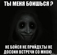 Ты меня боишься ? Не бойся не прийду,ты не досоин встречи со мною .