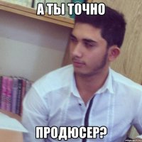 а ты точно продюсер?