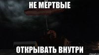 НЕ МЁРТВЫЕ ОТКРЫВАТЬ ВНУТРИ