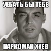 УЕБАТЬ БЫ ТЕБЕ НАРКОМАН ХУЕВ