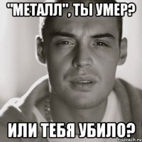 "Металл", ты умер? или тебя убило?