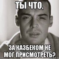 Ты что, За казбеком не мог присмотреть?