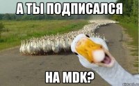 А ТЫ ПОДПИСАЛСЯ НА MDK?