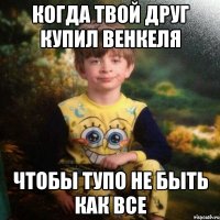 когда твой друг купил венкеля чтобы тупо не быть как все