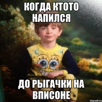 когда ктото напился до рыгачки на вписоне